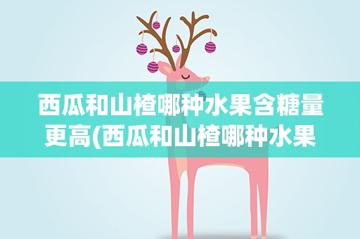 西瓜和山楂哪种水果含糖量更高(西瓜和山楂哪种水果含糖量更高些)