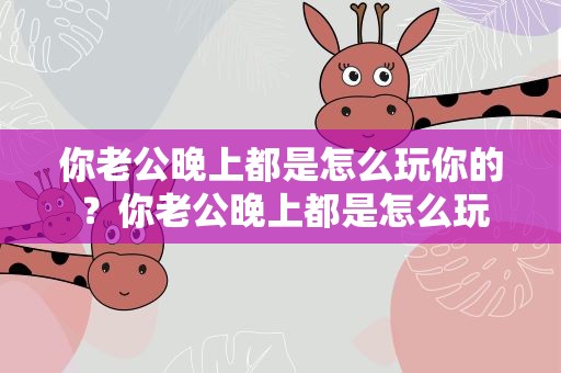 你老公晚上都是怎么玩你的 ？你老公晚上都是怎么玩你的呢