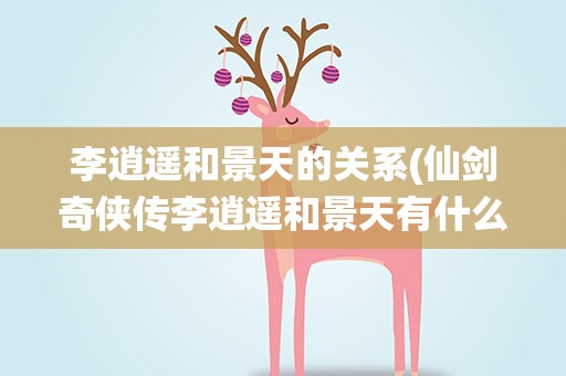 李逍遥和景天的关系(仙剑奇侠传李逍遥和景天有什么关系)