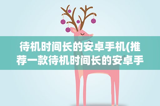待机时间长的安卓手机(推荐一款待机时间长的安卓手机)