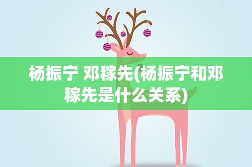 杨振宁 邓稼先(杨振宁和邓稼先是什么关系)