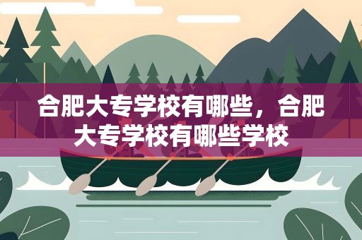 合肥大专学校有哪些，合肥大专学校有哪些学校