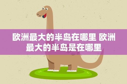 欧洲最大的半岛在哪里 欧洲最大的半岛是在哪里
