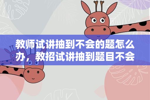 教师试讲抽到不会的题怎么办，教招试讲抽到题目不会怎么办