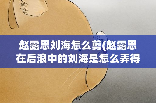 赵露思刘海怎么剪(赵露思在后浪中的刘海是怎么弄得的)