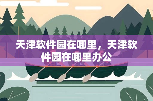 天津软件园在哪里，天津软件园在哪里办公