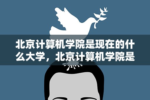 北京计算机学院是现在的什么大学，北京计算机学院是现在的什么大学啊