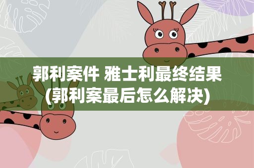 郭利案件 雅士利最终结果(郭利案最后怎么解决)