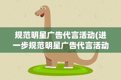 规范明星广告代言活动(进一步规范明星广告代言活动,这具有哪些积极意义)