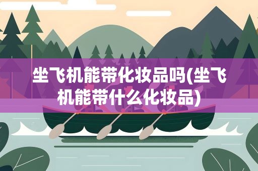 坐飞机能带化妆品吗(坐飞机能带什么化妆品)