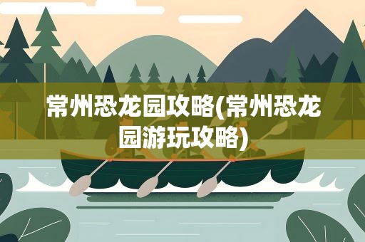 常州恐龙园攻略(常州恐龙园游玩攻略)