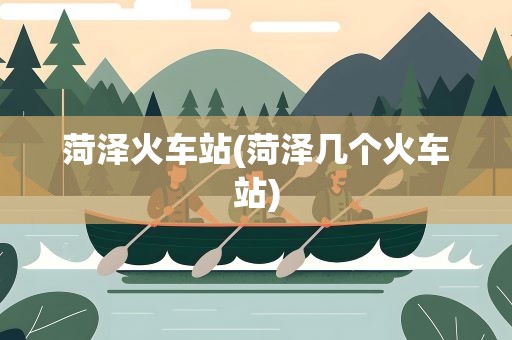 菏泽火车站(菏泽几个火车站)