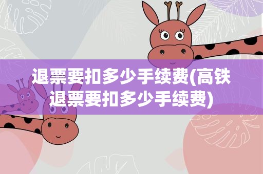 退票要扣多少手续费(高铁退票要扣多少手续费)