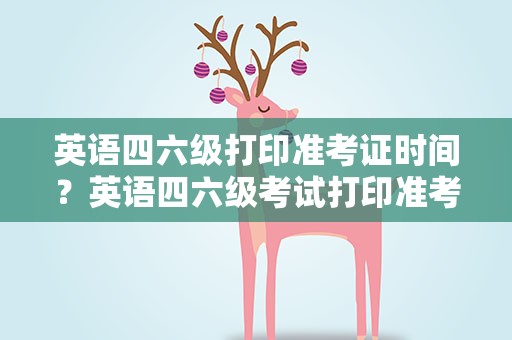 英语四六级打印准考证时间？英语四六级考试打印准考证时间