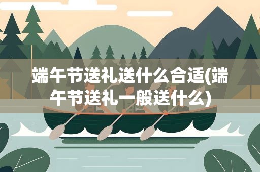 端午节送礼送什么合适(端午节送礼一般送什么)