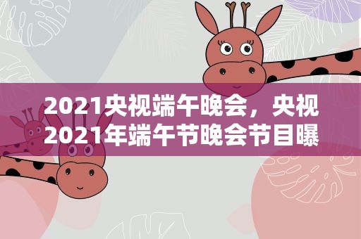 2021央视端午晚会，央视2021年端午节晚会节目曝光,都有哪些节目将登台展示