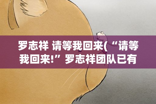 罗志祥 请等我回来(“请等我回来!”罗志祥团队已有复出计划)