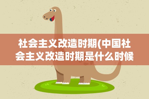 社会主义改造时期(中国社会主义改造时期是什么时候)