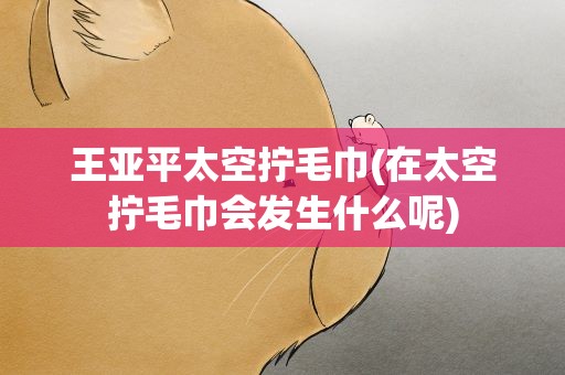 王亚平太空拧毛巾(在太空拧毛巾会发生什么呢)