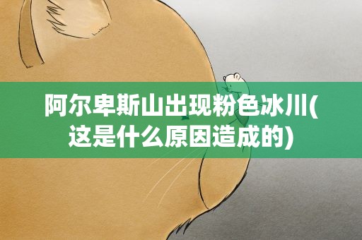 阿尔卑斯山出现粉色冰川(这是什么原因造成的)
