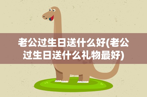 老公过生日送什么好(老公过生日送什么礼物最好)