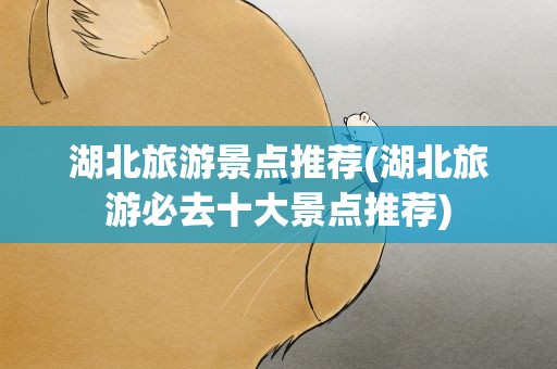 湖北旅游景点推荐(湖北旅游必去十大景点推荐)