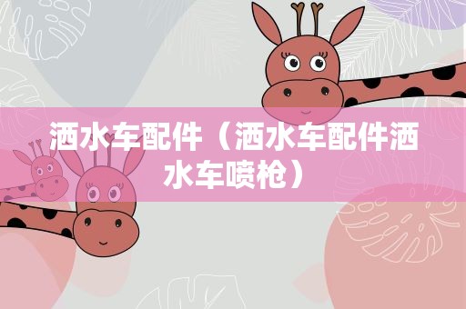 洒水车配件（洒水车配件洒水车喷枪）