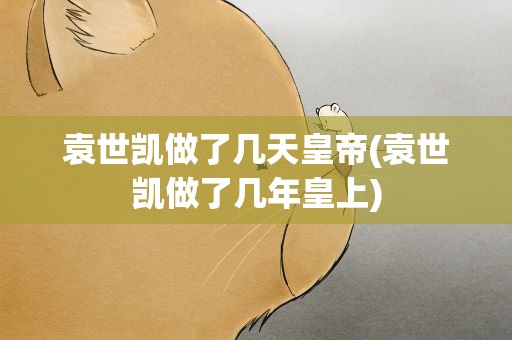 袁世凯做了几天皇帝(袁世凯做了几年皇上)