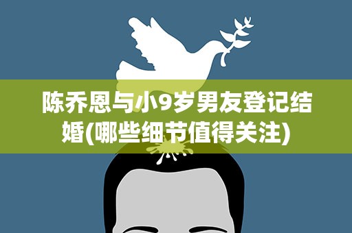陈乔恩与小9岁男友登记结婚(哪些细节值得关注)