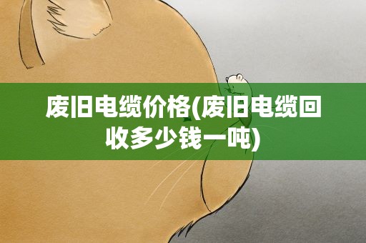 废旧电缆价格(废旧电缆回收多少钱一吨)