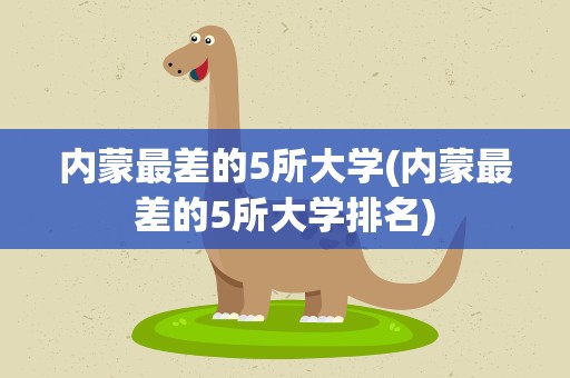 内蒙最差的5所大学(内蒙最差的5所大学排名)