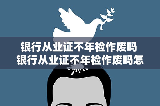 银行从业证不年检作废吗 银行从业证不年检作废吗怎么办