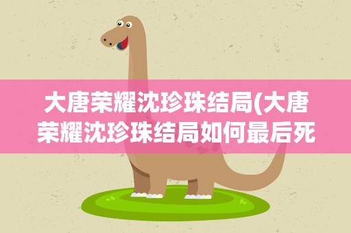 大唐荣耀沈珍珠结局(大唐荣耀沈珍珠结局如何最后死了吗)