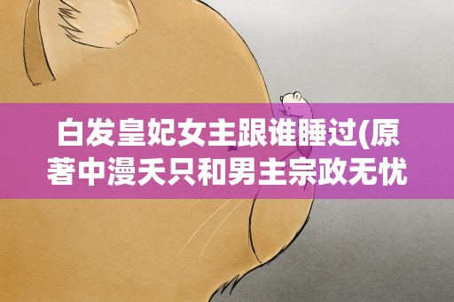 白发皇妃女主跟谁睡过(原著中漫夭只和男主宗政无忧睡过)