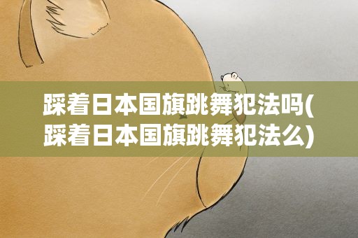踩着日本国旗跳舞犯法吗(踩着日本国旗跳舞犯法么)