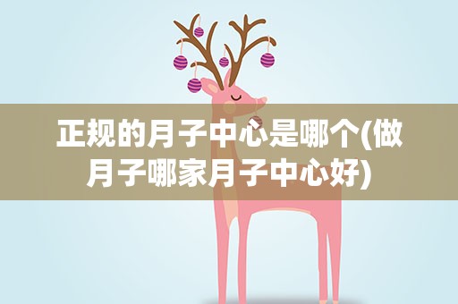 正规的月子中心是哪个(做月子哪家月子中心好)