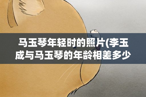 马玉琴年轻时的照片(李玉成与马玉琴的年龄相差多少)