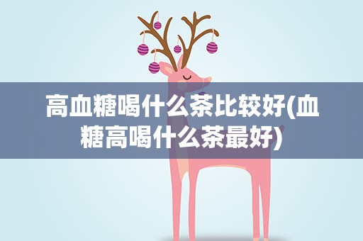 高血糖喝什么茶比较好(血糖高喝什么茶最好)