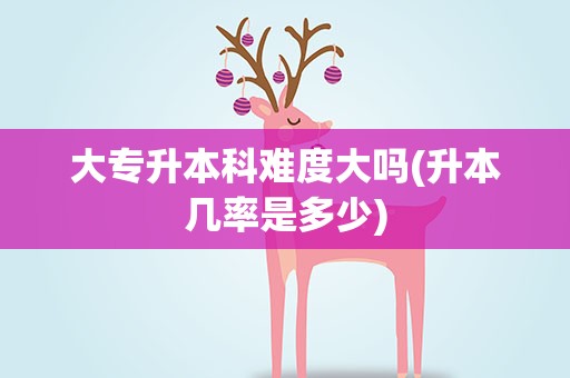 大专升本科难度大吗(升本几率是多少)