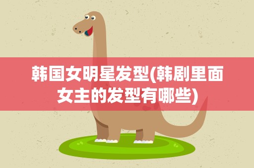 韩国女明星发型(韩剧里面女主的发型有哪些)