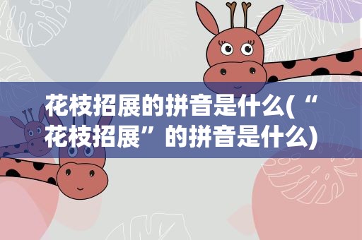 花枝招展的拼音是什么(“花枝招展”的拼音是什么)
