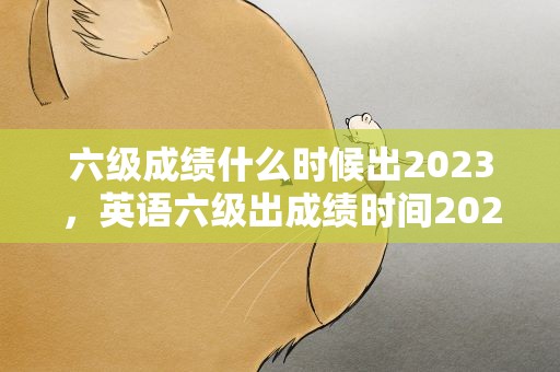 六级成绩什么时候出2023，英语六级出成绩时间2023