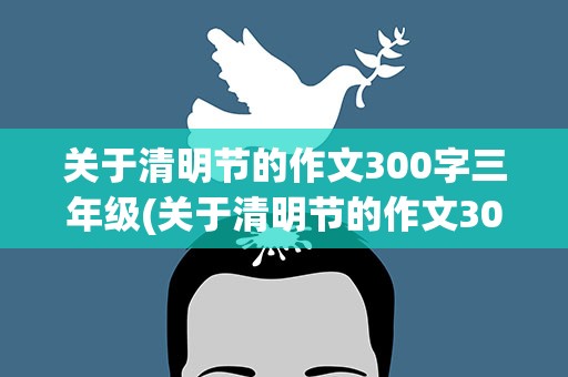 关于清明节的作文300字三年级(关于清明节的作文300字三年级下册)