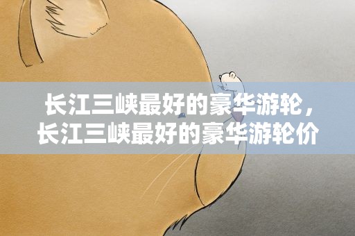 长江三峡最好的豪华游轮，长江三峡最好的豪华游轮价格