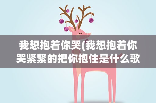 我想抱着你哭(我想抱着你哭紧紧的把你抱住是什么歌)