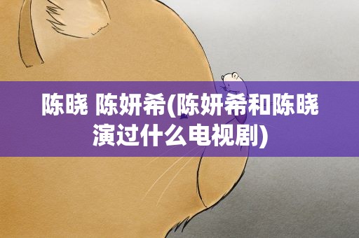 陈晓 陈妍希(陈妍希和陈晓演过什么电视剧)