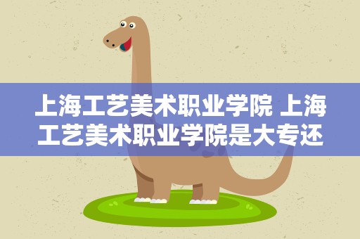 上海工艺美术职业学院 上海工艺美术职业学院是大专还是大学