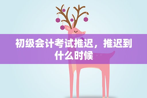 初级会计考试推迟，推迟到什么时候