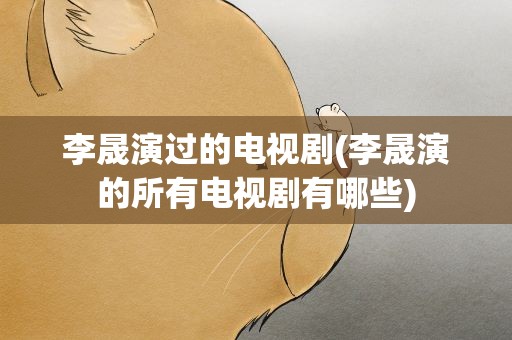 李晟演过的电视剧(李晟演的所有电视剧有哪些)