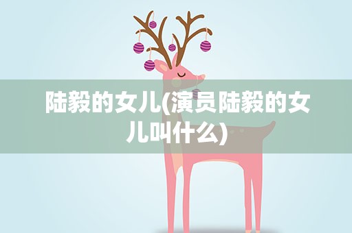 陆毅的女儿(演员陆毅的女儿叫什么)